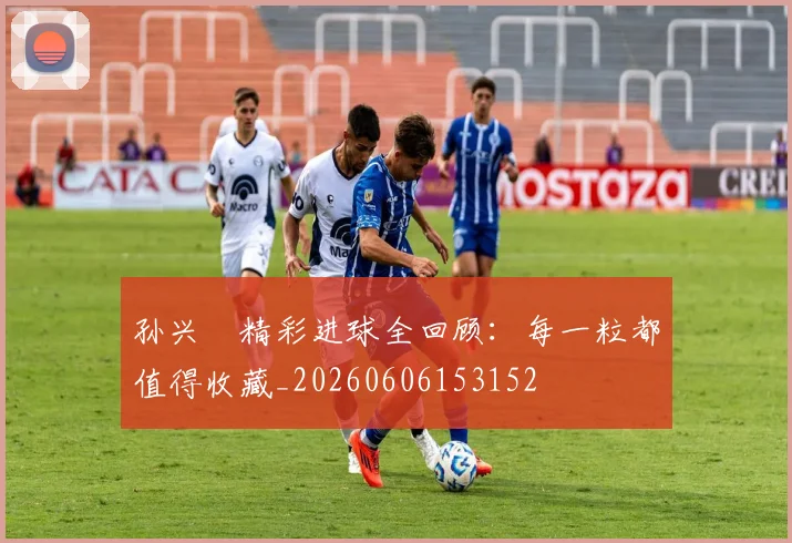 孙兴慜精彩进球全回顾：每一粒都值得收藏_20260606153152
