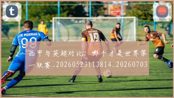 西甲与英超对比：哪个才是世界第一联赛_20260523113814_20260703181835