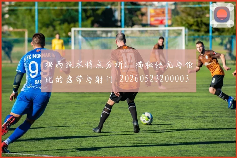 梅西技术特点分析:揭秘他无与伦比的盘带与射门_20260523200003