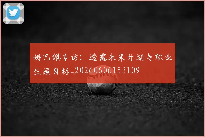 姆巴佩专访:透露未来计划与职业生涯目标_20260606153109