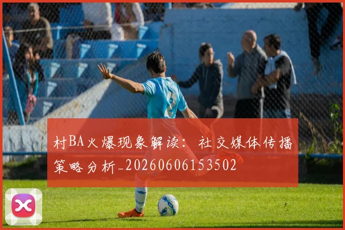 村BA火爆现象解读：社交媒体传播策略分析_20260606153502