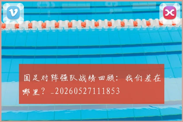 国足对阵强队战绩回顾:我们差在哪里?_20260527111853