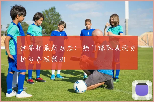 世界杯最新动态：热门球队表现分析与夺冠预测