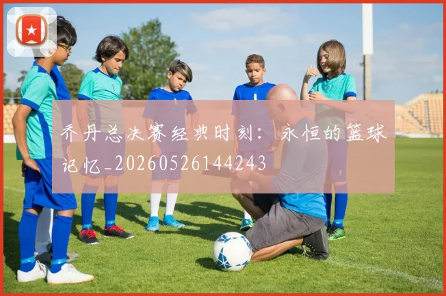乔丹总决赛经典时刻：永恒的篮球记忆_20260526144243
