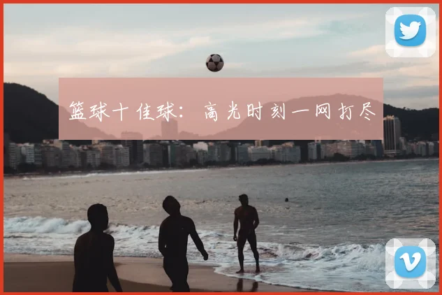 篮球十佳球：高光时刻一网打尽