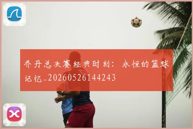 乔丹总决赛经典时刻:永恒的篮球记忆_20260526144243