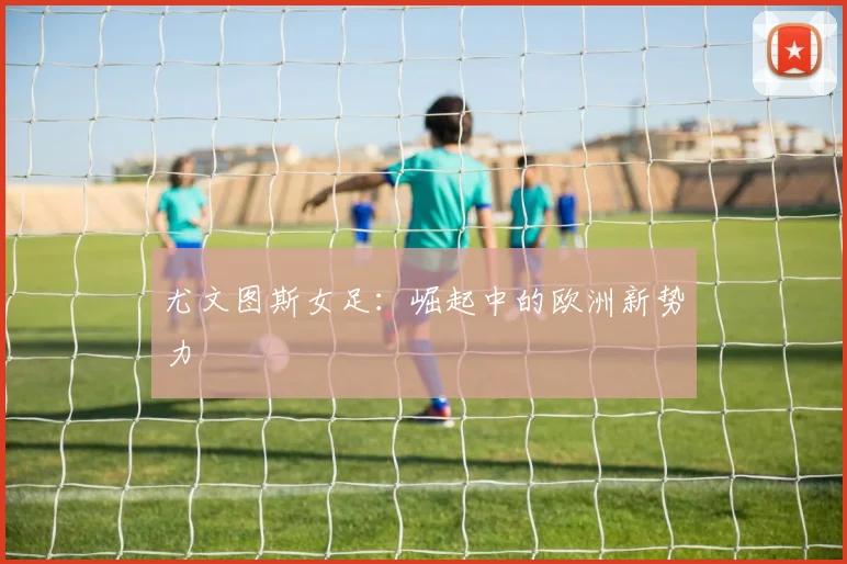 尤文图斯女足:崛起中的欧洲新势力