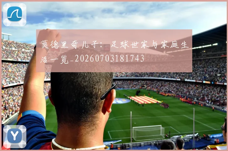 莫德里奇儿子:足球世家与家庭生活一览_20260703181743