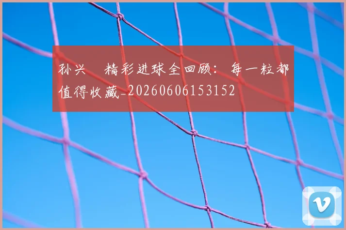 孙兴慜精彩进球全回顾:每一粒都值得收藏_20260606153152