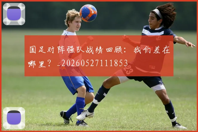 国足对阵强队战绩回顾：我们差在哪里？_20260527111853