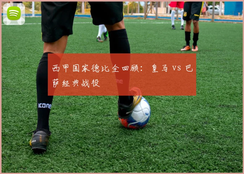 西甲国家德比全回顾:皇马 vs 巴萨经典战役